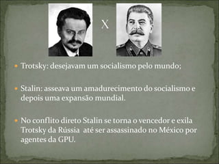  Trotsky: desejavam um socialismo pelo mundo;
 Stalin: asseava um amadurecimento do socialismo e
depois uma expansão mundial.
 No conflito direto Stalin se torna o vencedor e exila
Trotsky da Rússia até ser assassinado no México por
agentes da GPU.
 