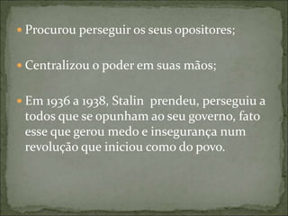  Procurou perseguir os seus opositores;
 Centralizou o poder em suas mãos;
 Em 1936 a 1938, Stalin prendeu, perseguiu a
todos que se opunham ao seu governo, fato
esse que gerou medo e insegurança num
revolução que iniciou como do povo.
 