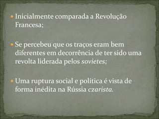  Inicialmente comparada a Revolução
Francesa;
 Se percebeu que os traços eram bem
diferentes em decorrência de ter sido uma
revolta liderada pelos sovietes;
 Uma ruptura social e política é vista de
forma inédita na Rússia czarista.
 