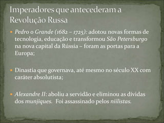  Pedro o Grande (1682 – 1725): adotou novas formas de
tecnologia, educação e transformou São Petersburgo
na nova capital da Rússia – foram as portas para a
Europa;
 Dinastia que governava, até mesmo no século XX com
caráter absolutista;
 Alexandre II: aboliu a servidão e eliminou as dívidas
dos munjiques. Foi assassinado pelos niilistas.
 