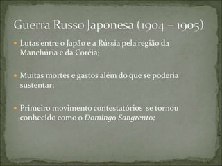  Lutas entre o Japão e a Rússia pela região da
Manchúria e da Coréia;
 Muitas mortes e gastos além do que se poderia
sustentar;
 Primeiro movimento contestatórios se tornou
conhecido como o Domingo Sangrento;
 