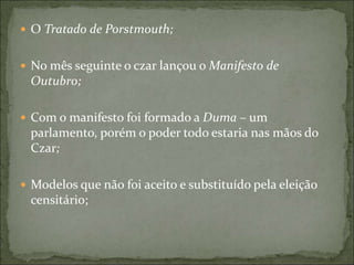  O Tratado de Porstmouth;
 No mês seguinte o czar lançou o Manifesto de
Outubro;
 Com o manifesto foi formado a Duma – um
parlamento, porém o poder todo estaria nas mãos do
Czar;
 Modelos que não foi aceito e substituído pela eleição
censitário;
 