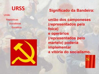 URSS Significado da Bandeira:
união dos camponeses
(representados pela
foice)
e operários
(representados pelo
martelo) poderia
implementar
a vitória do socialismo.
União
Repúblicas
Socialistas
Soviética
 