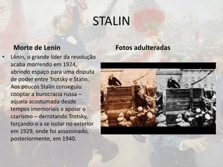 STALIN
Morte de Lenin
• Lênin, o grande líder da revolução
acaba morrendo em 1924,
abrindo espaço para uma disputa
de poder entre Trotsky e Stalin.
Aos poucos Stalin conseguiu
cooptar a burocracia russa –
aquela acostumada desde
tempos imemoriais a apoiar o
czarismo – derrotando Trotsky,
forçando-o a se isolar no exterior
em 1929, onde foi assassinado,
posteriormente, em 1940.
Fotos adulteradas
 