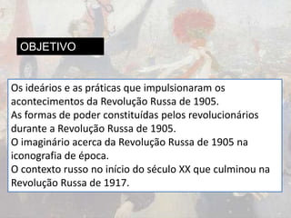 OBJETIVO
Os ideários e as práticas que impulsionaram os
acontecimentos da Revolução Russa de 1905.
As formas de poder constituídas pelos revolucionários
durante a Revolução Russa de 1905.
O imaginário acerca da Revolução Russa de 1905 na
iconografia de época.
O contexto russo no início do século XX que culminou na
Revolução Russa de 1917.
 