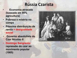 Rússia Czarista
• Economia atrasada
(baseada em 80%
agricultura)
• Pobreza e miséria no
campo
• Péssima distribuição de
renda = desigualdade
social
• Governo absolutista do
Czar Nicolau II
• Domingo Sangrento:
repressão do czar ao
movimento popular
(1905)
 
