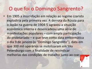 O que foi o Domingo Sangrento?
• Em 1905 a insatisfação em relação ao regime czarista
explodiria pela primeira vez. A derrota da Rússia para
o Japão na guerra de 1904-5 agravou a situação
econômica interna e desencadeou uma série de
manifestações populares – com ampla participação
do proletariado – e que teve como data emblemática
o dia 9 de janeiro (o “Domingo Sangrento”), data em
que 300 mil operários se mobilizaram em São
Petersburgo com a finalidade de reivindicar
melhorias das condições de trabalho junto ao czar.
 