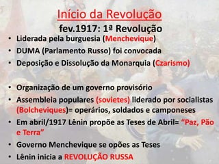Início da Revolução
fev.1917: 1ª Revolução
• Liderada pela burguesia (Menchevique)
• DUMA (Parlamento Russo) foi convocada
• Deposição e Dissolução da Monarquia (Czarismo)
• Organização de um governo provisório
• Assembleia populares (sovietes) liderado por socialistas
(Bolcheviques)= operários, soldados e camponeses
• Em abril/1917 Lênin propõe as Teses de Abril= “Paz, Pão
e Terra”
• Governo Menchevique se opões as Teses
• Lênin inicia a REVOLUÇÃO RUSSA
 