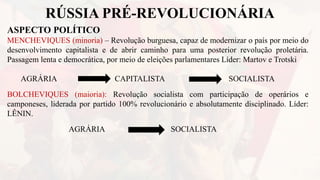 RÚSSIA PRÉ-REVOLUCIONÁRIA
ASPECTO POLÍTICO
MENCHEVIQUES (minoria) – Revolução burguesa, capaz de modernizar o país por meio do
desenvolvimento capitalista e de abrir caminho para uma posterior revolução proletária.
Passagem lenta e democrática, por meio de eleições parlamentares Líder: Martov e Trotski
AGRÁRIA CAPITALISTA SOCIALISTA
BOLCHEVIQUES (maioria): Revolução socialista com participação de operários e
camponeses, liderada por partido 100% revolucionário e absolutamente disciplinado. Líder:
LÊNIN.
AGRÁRIA SOCIALISTA
 