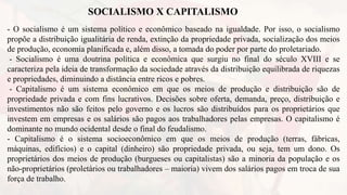 SOCIALISMO X CAPITALISMO
- O socialismo é um sistema político e econômico baseado na igualdade. Por isso, o socialismo
propõe a distribuição igualitária de renda, extinção da propriedade privada, socialização dos meios
de produção, economia planificada e, além disso, a tomada do poder por parte do proletariado.
- Socialismo é uma doutrina política e econômica que surgiu no final do século XVIII e se
caracteriza pela ideia de transformação da sociedade através da distribuição equilibrada de riquezas
e propriedades, diminuindo a distância entre ricos e pobres.
- Capitalismo é um sistema econômico em que os meios de produção e distribuição são de
propriedade privada e com fins lucrativos. Decisões sobre oferta, demanda, preço, distribuição e
investimentos não são feitos pelo governo e os lucros são distribuídos para os proprietários que
investem em empresas e os salários são pagos aos trabalhadores pelas empresas. O capitalismo é
dominante no mundo ocidental desde o final do feudalismo.
- Capitalismo é o sistema socioeconômico em que os meios de produção (terras, fábricas,
máquinas, edifícios) e o capital (dinheiro) são propriedade privada, ou seja, tem um dono. Os
proprietários dos meios de produção (burgueses ou capitalistas) são a minoria da população e os
não-proprietários (proletários ou trabalhadores – maioria) vivem dos salários pagos em troca de sua
força de trabalho.
 