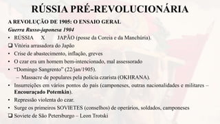 RÚSSIA PRÉ-REVOLUCIONÁRIA
A REVOLUÇÃO DE 1905: O ENSAIO GERAL
Guerra Russo-japonesa 1904
• RÚSSIA X JAPÃO (posse da Coreia e da Manchúria).
 Vitória arrasadora do Japão
• Crise de abastecimento, inflação, greves
• O czar era um homem bem-intencionado, mal assessorado
• “Domingo Sangrento” (22/jan/1905).
– Massacre de populares pela polícia czarista (OKHRANA).
• Insurreições em vários pontos do país (camponeses, outras nacionalidades e militares –
Encouraçado Potemkin).
• Repressão violenta do czar.
• Surge os primeiros SOVIETES (conselhos) de operários, soldados, camponeses
 Soviete de São Petersburgo – Leon Trotski
 