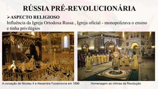 RÚSSIA PRÉ-REVOLUCIONÁRIA
ASPECTO RELIGIOSO
Influência da Igreja Ortodoxa Russa , Igreja oficial - monopolizava o ensino
e tinha privilégios
A coroação de Nicolau II e Alexandra Fyodorovna em 1896 Homenagem as vítimas da Revolução
 