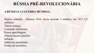 RÚSSIA PRÉ-REVOLUCIONÁRIA
A RÚSSIA E A I GUERRA MUNDIAL:
Muitos soldados . (Mortos 1916, havia morrido 3 milhões, em 1917 5,5
milhões)
Táticas antigas.
Comando ineficiente.
Pouca aparelhagem.
Abastecimento precário
Inflação
Indústrias paralisadas
Perdas de territórios.
 