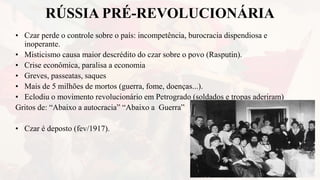 RÚSSIA PRÉ-REVOLUCIONÁRIA
• Czar perde o controle sobre o país: incompetência, burocracia dispendiosa e
inoperante.
• Misticismo causa maior descrédito do czar sobre o povo (Rasputin).
• Crise econômica, paralisa a economia
• Greves, passeatas, saques
• Mais de 5 milhões de mortos (guerra, fome, doenças...).
• Eclodiu o movimento revolucionário em Petrogrado (soldados e tropas aderiram)
Gritos de: “Abaixo a autocracia” “Abaixo a Guerra”
• Czar é deposto (fev/1917).
 