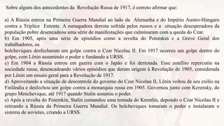 Sobre alguns dos antecedentes da Revolução Russa de 1917, é correto afirmar que:
a) A Rússia entrou na Primeira Guerra Mundial ao lado da Alemanha e do Império Austro-Húngaro
contra a Tríplice Entente. A esmagadora derrota sofrida pelos russos e a situação desesperadora da
população pobre desencadeou uma série de manifestações que culminaram com a queda do Czar.
b) Em 1905, após uma série de episódios como a revolta do Potemkin e a Greve Geral dos
trabalhadores, os
bolcheviques desfecharam um golpe contra o Czar Nicolau II. Em 1917 ocorreu um golpe dentro do
golpe, com Lênin assumindo o poder e fundando a URSS.
c) Em 1904 a Rússia entrou em guerra com o Japão e foi derrotada. Esse conflito repercutiu na
sociedade russa, desencadeando vários episódios que deram origem à Revolução de 1905, considerada
por Lênin um ensaio geral para a Revolução de 1917.
d) Aproveitando a situação de descontrole do governo do Czar Nicolau II, Lênin voltou de seu exílio na
Finlândia e desfechou um golpe contra a monarquia russa em 1905. Governou junto com Kerensky, do
grupo Menchevique, até 1917 quando Stalin assumiu o poder.
e) Após a revolta do Potemkin, Stalin comandou uma tomada do Kremlin, depondo o Czar Nicolau II e
retirando a Rússia da Primeira Guerra Mundial. Os bolcheviques tomaram o poder e instalaram o
sistema de sovietes, criando a URSS.
 