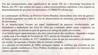 Um dos acontecimentos mais significativos do século XX foi a Revolução Socialista na
Rússia, em 1917, por colocar em xeque a ordem socioeconômica capitalista. Com respeito ao
desencadeamento do processo revolucionário, é CORRETO afirmar que:
a) a participação da Rússia, na Primeira Guerra Mundial, desencadeou uma série de greves e
de revoltas populares em razão da crise de abastecimento de alimentos, provocando o início
do movimento.
b) os mencheviques tiveram um papel fundamental no processo revolucionário, por
defenderem a implantação das Teses de Abril que consistiam, dentre outras exigências, na
reforma agrária, na retirada do país da guerra e na entrega do poder aos sovietes.
c) os bolcheviques representavam a ala mais conservadora dos socialistas, chegando a ocupar
o poder com a Revolução de Fevereiro de 1917, através de Alexander Kerenski.
d) Stalin, a partir de outubro de 1917, estabeleceu a tese de que era necessária a revolução em
um só país, em oposição a Trotsky, líder do exército vermelho.
e) o governo revolucionário de Stálin conseguiu superar os conflitos que existiam no seu
interior, quando estabeleceu a Nova Política Econômica que representava os interesses dos
setores mais conservadores.
 