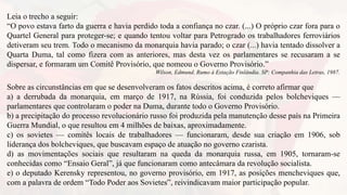 Leia o trecho a seguir:
“O povo estava farto da guerra e havia perdido toda a confiança no czar. (...) O próprio czar fora para o
Quartel General para proteger-se; e quando tentou voltar para Petrogrado os trabalhadores ferroviários
detiveram seu trem. Todo o mecanismo da monarquia havia parado; o czar (...) havia tentado dissolver a
Quarta Duma, tal como fizera com as anteriores, mas desta vez os parlamentares se recusaram a se
dispersar, e formaram um Comitê Provisório, que nomeou o Governo Provisório.”
Wilson, Edmund. Rumo à Estação Finlândia. SP: Companhia das Letras, 1987.
Sobre as circunstâncias em que se desenvolveram os fatos descritos acima, é correto afirmar que
a) a derrubada da monarquia, em março de 1917, na Rússia, foi conduzida pelos bolcheviques —
parlamentares que controlaram o poder na Duma, durante todo o Governo Provisório.
b) a precipitação do processo revolucionário russo foi produzida pela manutenção desse país na Primeira
Guerra Mundial, o que resultou em 4 milhões de baixas, aproximadamente.
c) os sovietes — comitês locais de trabalhadores — funcionaram, desde sua criação em 1906, sob
liderança dos bolcheviques, que buscavam espaço de atuação no governo czarista.
d) as movimentações sociais que resultaram na queda da monarquia russa, em 1905, tornaram-se
conhecidas como “Ensaio Geral”, já que funcionaram como antecâmara da revolução socialista.
e) o deputado Kerensky representou, no governo provisório, em 1917, as posições mencheviques que,
com a palavra de ordem “Todo Poder aos Sovietes”, reivindicavam maior participação popular.
 