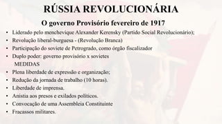 RÚSSIA REVOLUCIONÁRIA
O governo Provisório fevereiro de 1917
• Liderado pelo menchevique Alexander Kerensky (Partido Social Revolucionário);
• Revolução liberal-burguesa - (Revolução Branca)
• Participação do soviete de Petrogrado, como órgão fiscalizador
• Duplo poder: governo provisório x sovietes
MEDIDAS
• Plena liberdade de expressão e organização;
• Redução da jornada de trabalho (10 horas).
• Liberdade de imprensa.
• Anistia aos presos e exilados políticos.
• Convocação de uma Assembleia Constituinte
• Fracassos militares.
 