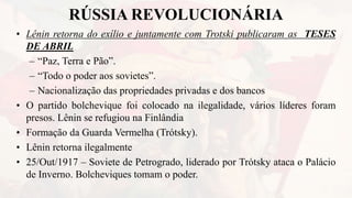 RÚSSIA REVOLUCIONÁRIA
• Lênin retorna do exílio e juntamente com Trotski publicaram as TESES
DE ABRIL
– “Paz, Terra e Pão”.
– “Todo o poder aos sovietes”.
– Nacionalização das propriedades privadas e dos bancos
• O partido bolchevique foi colocado na ilegalidade, vários líderes foram
presos. Lênin se refugiou na Finlândia
• Formação da Guarda Vermelha (Trótsky).
• Lênin retorna ilegalmente
• 25/Out/1917 – Soviete de Petrogrado, liderado por Trótsky ataca o Palácio
de Inverno. Bolcheviques tomam o poder.
 