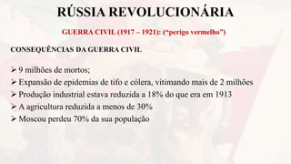 RÚSSIA REVOLUCIONÁRIA
GUERRA CIVIL (1917 – 1921): (“perigo vermelho”)
CONSEQUÊNCIAS DA GUERRA CIVIL
 9 milhões de mortos;
 Expansão de epidemias de tifo e cólera, vitimando mais de 2 milhões
 Produção industrial estava reduzida a 18% do que era em 1913
 A agricultura reduzida a menos de 30%
 Moscou perdeu 70% da sua população
 