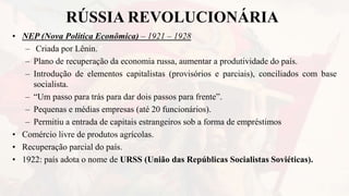RÚSSIA REVOLUCIONÁRIA
• NEP (Nova Política Econômica) – 1921 – 1928
– Criada por Lênin.
– Plano de recuperação da economia russa, aumentar a produtividade do país.
– Introdução de elementos capitalistas (provisórios e parciais), conciliados com base
socialista.
– “Um passo para trás para dar dois passos para frente”.
– Pequenas e médias empresas (até 20 funcionários).
– Permitiu a entrada de capitais estrangeiros sob a forma de empréstimos
• Comércio livre de produtos agrícolas.
• Recuperação parcial do país.
• 1922: país adota o nome de URSS (União das Repúblicas Socialistas Soviéticas).
 