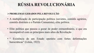 RÚSSIA REVOLUCIONÁRIA
PROBLEMAS GERADOS PELA REVOLUÇÃO
• A multiplicação de participação política (sovietes, comitês agrários,
comitês distritais e o Partido Comunista), elite política.
• Elite política que passou a gozar de poder extraordinário, o que era
incompatível com os princípios mais altos da Revolução
• “ Existência de um Estado operário com fortes deformações
burocráticas” (Lênin, 1922)
 