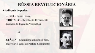 RÚSSIA REVOLUCIONÁRIA
A disputa de poder:
– 1924 – Lênin morre.
TRÓTSKY – Revolução Permanente
(criador do Exército Vermelho)
X
STÁLIN – Socialismo em um só país.
(secretário-geral do Partido Comunista)
 