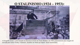 O STALINISMO (1924 – 1953):
A fotografia mostra Lenin fazendo seu discurso na frente do Teatro Bolshoi, em 1920, posteriormente essa imagem foi
retocada para retirar Trotsky e Kamenev, desafetos de Stalin que depois foram assassinados.
 