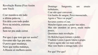Revolução Russa (Fico Assim
sem Você)
Czar mandava em tudo
a última palavra,
Era dele com todo poder.
Povo na miséria, extrema
pobreza,
Sem ter pra onde correr.
Por que é que tem que ser assim?
Governo não liga pra mim.
O povo quer mudança,
Nem que tenha matança,
A Rússia só melhora assim.
Domingo Sangrento, um ensaio
turbulento,
Czar não quer conversar.
Um banho de sangue, Povo massacrado,
Agora o “bico vai pegar”.
Sovietes contra o Czar,
Mencheviques com o poder nas mãos.
Mas não atendem ao povo, muda muito
pouco,
Queremos mais revolução.
Os Bolcheviques tomam o poder,
Vladimir Lenin é quem lidera o grupo.
O povo agora não vai mais sofrer,
Mas vem Stalin e estraga tudo. (2x)
Por que? Por que?
 