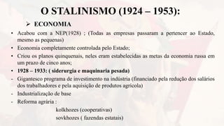 O STALINISMO (1924 – 1953):
 ECONOMIA
• Acabou com a NEP(1928) ; (Todas as empresas passaram a pertencer ao Estado,
mesmo as pequenas)
• Economia completamente controlada pelo Estado;
• Criou os planos quinquenais, neles eram estabelecidas as metas da economia russa em
um prazo de cinco anos;
• 1928 – 1933: ( siderurgia e maquinaria pesada)
- Gigantesco programa de investimento na indústria (financiado pela redução dos salários
dos trabalhadores e pela aquisição de produtos agrícola)
- Industrialização de base
- Reforma agrária :
kolkhozes (cooperativas)
sovkhozes ( fazendas estatais)
 