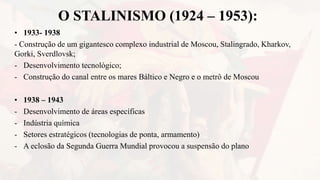 O STALINISMO (1924 – 1953):
• 1933- 1938
- Construção de um gigantesco complexo industrial de Moscou, Stalingrado, Kharkov,
Gorki, Sverdlovsk;
- Desenvolvimento tecnológico;
- Construção do canal entre os mares Báltico e Negro e o metrô de Moscou
• 1938 – 1943
- Desenvolvimento de áreas específicas
- Indústria química
- Setores estratégicos (tecnologias de ponta, armamento)
- A eclosão da Segunda Guerra Mundial provocou a suspensão do plano
 