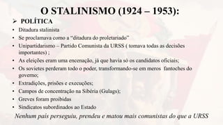 O STALINISMO (1924 – 1953):
 POLÍTICA
• Ditadura stalinista
• Se proclamava como a “ditadura do proletariado”
• Unipartidarismo – Partido Comunista da URSS ( tomava todas as decisões
importantes) ;
• As eleições eram uma encenação, já que havia só os candidatos oficiais;
• Os sovietes perderam todo o poder, transformando-se em meros fantoches do
governo;
• Extradições, prisões e execuções;
• Campos de concentração na Sibéria (Gulags);
• Greves foram proibidas
• Sindicatos subordinados ao Estado
Nenhum país perseguiu, prendeu e matou mais comunistas do que a URSS
 