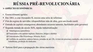 RÚSSIA PRÉ-REVOLUCIONÁRIA
ASPECTO ECONÔMICO:
• Essencialmente agrário;
 Em 1861, o czar Alexandre II, iniciou uma série de reformas:
 Fim do regime de servidão; (disponibilizar mão de obra, gera um êxodo rural)
 Entrada de capitais estrangeiros( abundantes recursos naturais, facilidades pelo governo)
 Segunda metade do século XIX, rápida industrialização:
 Siderúrgicas e petrolíferas
 Financiadas com capitais ingleses, franceses, belgas e alemães
 Concentradas (São Petersburgo, Moscou, Kiev)
 3 milhões de operários, salários baixos, jornadas de até 15h, viviam em péssimas condições, não existia leis
trabalhistas, proibição de sindicatos
 Terreno fértil para a propagação das ideias marxistas
 
