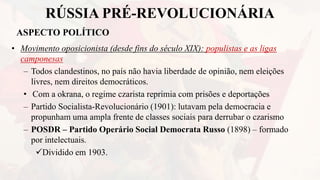 RÚSSIA PRÉ-REVOLUCIONÁRIA
ASPECTO POLÍTICO
• Movimento oposicionista (desde fins do século XIX): populistas e as ligas
camponesas
– Todos clandestinos, no país não havia liberdade de opinião, nem eleições
livres, nem direitos democráticos.
• Com a okrana, o regime czarista reprimia com prisões e deportações
– Partido Socialista-Revolucionário (1901): lutavam pela democracia e
propunham uma ampla frente de classes sociais para derrubar o czarismo
– POSDR – Partido Operário Social Democrata Russo (1898) – formado
por intelectuais.
Dividido em 1903.
 