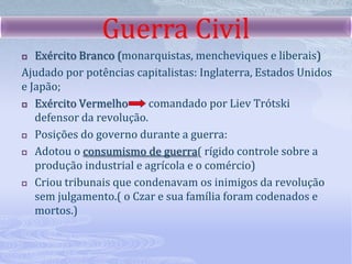 O governo de Lenin e a guerra civilMedidas adotas por Lenin.3 de março de 1918, a Rússia sai da guerra, assinando com a Alemanha o Tratado de Brest-Litovsk; confiscou as terras da família real, dos nobres e da igreja ortodoxa, distribuindo-as entre os camponeses;Estatizou a economia: indústrias, bancos e estradas de ferro passaram a ser dirigidos pelo governo russo.