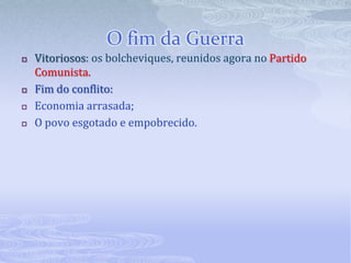 Guerra CivilExército Branco (monarquistas, mencheviques e liberais)Ajudado por potências capitalistas: Inglaterra, Estados Unidos e Japão;Exército Vermelho        comandado por LievTrótski defensor da revolução.Posições do governo durante a guerra:Adotou o consumismo de guerra( rígido controle sobre a produção industrial e agrícola e o comércio)Criou tribunais que condenavam os inimigos da revolução sem julgamento.( o Czar e sua família foram codenados e mortos.)