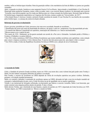 outubro, enfim os bolcheviques triunfam. Parte da guarnição militar e dos marinheiros da frota do Báltico se juntou aos guardas 
vermelhos 
Após, a segunda revolução, Instalou-se uma sangrenta Guerra Civil na Rússia. Aproveitando a instabilidade o Czar Nicolau II, 
financiado pelas potências Européias, tentou voltar ao poder, mais o seu exercito Branco (nobres), foi derrotado pelo exercito 
Vermelha, uma milícia popular, que foi criada nas fábricas para ser o braço armado dos bolcheviques. Kerenski foge da Rússia. 
Os bolcheviques, largamente majoritários no Congresso dos Sovietes, tomam o poder em 7 de novembro de 1917. 
A Revolução Russa é vitoriosa e instala o primeiro Estado socialista do mundo. O czar Nicolau II e sua família são executados 
pelos bolcheviques e a ameaça da contra-revolução afastada. 
Reformas do governo revolucionário 
O novo governo, presidido por Lênin, procurou criar uma nova sociedade, baseada no socialismo. 
* Distribuição das terras que eram de propriedade da nobreza e da igreja e cede aos camponeses. Fim da propriedade privada. 
* O controle das fábricas é transferido aos operários, estatização das industrias e os bancos nacionalizados. 
*Moscou passa a ser a capital do país. 
*Em março de 1918 , finalmente, sai da guerra assinado um acordo de a Paz com a Alemanha. Aceitando perder a Polônia, a 
Ucrânia, a Finlândia e os países bálticos. 
* Em 1921, Lênin, instituísse a NEP (Nova Política Econômica), que reunia medidas socialistas com capitalistas. como solução 
para vencer o impasse econômico. E diz a famosa frase: 'É preciso dar dois passos para trás para depois voltar a avançar'. 
* Em 1924 é criada a União das Repúblicas Socialistas Soviéticas (URSS) com a adoção de nova Constituição. 
A Ascensão de Stalin 
Lênin, o fundador do primeiro Estado socialista, morre em 1924 e sua morte deu a uma violenta luta pelo poder entre Trotsky e 
Stalin. Os dois tinham concepções diferentes de política e revolução. 
Para Trotsky, o sucesso do socialismo na URSS depende da vitória de revoluções operárias nos países vizinhos. Defendia, 
portanto, a revolução mundial permanente. 
Stálin, ao contrário, defendia a construção do socialismo apenas na URSS, deixando de lado a tese da revolução mundial até 
conseguir a industrialização do país, com a União Soviética em pé de igualdade com as nações capitalistas. 
Trótsky é um intelectual de formação sofisticada, revolucionário que liderou o exercito vermelho, Stálin é um burocrata, que 
soube construir uma máquina política dentro do partido. É duro e brutal, 
Stálin derrota Trótsky, que é destituído de suas funções, expulso do partido em 1927 é deportado da União Soviética em 1929. 
Tempos depois, em 1940 é assassinado no México a mando de Stálin. 
