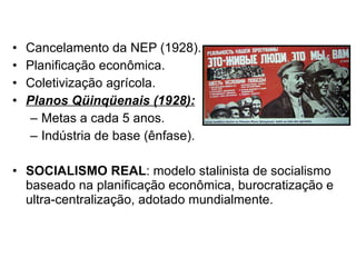Cancelamento da NEP (1928). Planificação econômica. Coletivização agrícola. Planos Qüinqüenais (1928): Metas a cada 5 anos. Indústria de base (ênfase). SOCIALISMO REAL : modelo stalinista de socialismo baseado na planificação econômica, burocratização e ultra-centralização, adotado mundialmente. 