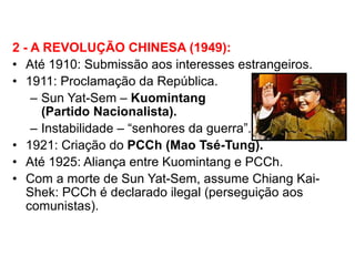 2 - A REVOLUÇÃO CHINESA (1949): Até 1910: Submissão aos interesses estrangeiros. 1911: Proclamação da República. Sun Yat-Sem –  Kuomintang  (Partido Nacionalista). Instabilidade – “senhores da guerra”. 1921: Criação do  PCCh (Mao Tsé-Tung). Até 1925: Aliança entre Kuomintang e PCCh. Com a morte de Sun Yat-Sem, assume Chiang Kai-Shek: PCCh é declarado ilegal (perseguição aos comunistas). 