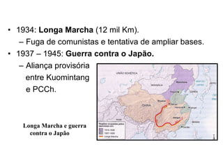 1934:  Longa Marcha  (12 mil Km). Fuga de comunistas e tentativa de ampliar bases. 1937 – 1945:  Guerra contra o Japão. Aliança provisória  entre Kuomintang  e PCCh. Longa Marcha e guerra contra o Japão 