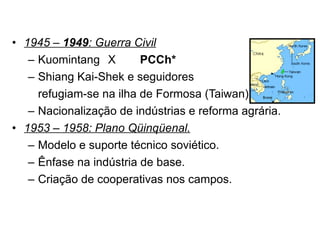 1945 –  1949 : Guerra Civil Kuomintang X PCCh* Shiang Kai-Shek e seguidores  refugiam-se na ilha de Formosa (Taiwan). Nacionalização de indústrias e reforma agrária. 1953 – 1958: Plano Qüinqüenal. Modelo e suporte técnico soviético. Ênfase na indústria de base. Criação de cooperativas nos campos. 