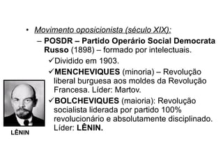 Movimento oposicionista (século XIX): POSDR – Partido Operário Social Democrata Russo  (1898) – formado por intelectuais. Dividido em 1903. MENCHEVIQUES  (minoria) – Revolução liberal burguesa aos moldes da Revolução Francesa. Líder: Martov. BOLCHEVIQUES  (maioria): Revolução socialista liderada por partido 100% revolucionário e absolutamente disciplinado. Líder:  LÊNIN. LÊNIN 