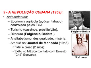 3 - A REVOLUÇÃO CUBANA (1959): Antecedentes: Economia agrícola (açúcar, tabaco) controlada pelos EUA. Turismo (cassinos, prostituição). Ditadura ( Fulgêncio Batista  ) Analfabetismo, desigualdade, miséria. Ataque ao  Quartel de Moncada  (1953) Fidel é preso (2 anos) Exílio no México (contato com Ernesto “Chê” Guevara). Fulgêncio Batista Fidel preso 