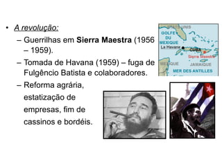 A revolução: Guerrilhas em  Sierra Maestra  (1956 – 1959). Tomada de Havana (1959) – fuga de Fulgêncio Batista e colaboradores. Reforma agrária,  estatização de  empresas, fim de  cassinos e bordéis. 