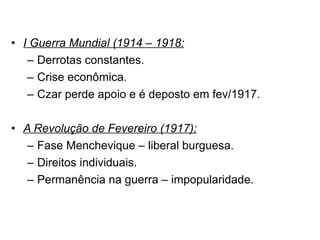 I Guerra Mundial (1914 – 1918: Derrotas constantes. Crise econômica. Czar perde apoio e é deposto em fev/1917. A Revolução de Fevereiro (1917): Fase Menchevique – liberal burguesa. Direitos individuais. Permanência na guerra – impopularidade. 