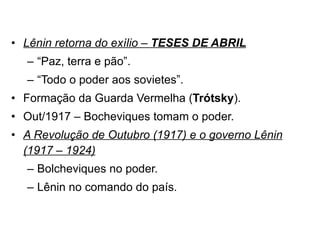 Lênin retorna do exílio –  TESES DE ABRIL “ Paz, terra e pão”. “ Todo o poder aos sovietes”. Formação da Guarda Vermelha ( Trótsky ). Out/1917 – Bocheviques tomam o poder. A Revolução de Outubro (1917) e o governo Lênin (1917 – 1924) Bolcheviques no poder. Lênin no comando do país. 