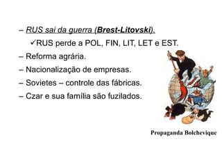 RUS sai da guerra ( Brest-Litovski ). RUS perde a POL, FIN, LIT, LET e EST. Reforma agrária. Nacionalização de empresas. Sovietes – controle das fábricas. Czar e sua família são fuzilados. Propaganda Bolchevique 
