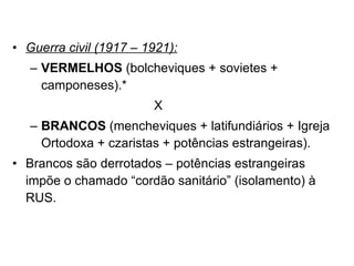 Guerra civil (1917 – 1921): VERMELHOS  (bolcheviques + sovietes + camponeses).* X BRANCOS  (mencheviques + latifundiários + Igreja Ortodoxa + czaristas + potências estrangeiras). Brancos são derrotados – potências estrangeiras impõe o chamado “cordão sanitário” (isolamento) à RUS. 