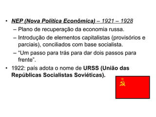 NEP (Nova Política Econômica)  – 1921 – 1928 Plano de recuperação da economia russa. Introdução de elementos capitalistas (provisórios e parciais), conciliados com base socialista. “ Um passo para trás para dar dois passos para frente”. 1922: país adota o nome de  URSS (União das Repúblicas Socialistas Soviéticas). 
