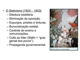 O Stalinismo (1924 – 1953): Ditadura totalitária. Eliminação da oposição. Expurgos, prisões e torturas. Burocratização estatal. Controle do ensino e comunicações. Culto ao líder (Stálin = “guia genial dos povos”). Propaganda governamental. 